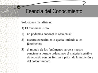 Esencia del Conocimiento
Soluciones metafísicas:
3) El fenomenalismo
1) no podemos conocer la cosa en sí;
2) nuestro conocimiento queda limitado a los
fenómenos;
3) el mundo de los fenómenos surge a nuestra
conciencia porque ordenamos el material sensible
de acuerdo con las formas a priori de la intuición y
del entendimiento.
 