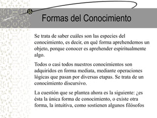 Formas del Conocimiento
Se trata de saber cuáles son las especies del
conocimiento, es decir, en qué forma aprehendemos un
objeto, porque conocer es aprehender espiritualmente
algo.
Todos o casi todos nuestros conocimientos son
adquiridos en forma mediata, mediante operaciones
lógicas que pasan por diversas etapas. Se trata de un
conocimiento discursivo.
La cuestión que se plantea ahora es la siguiente: ¿es
ésta la única forma de conocimiento, o existe otra
forma, la intuitiva, como sostienen algunos filósofos
 