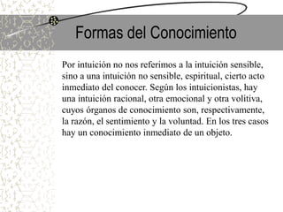 Formas del Conocimiento
Por intuición no nos referimos a la intuición sensible,
sino a una intuición no sensible, espiritual, cierto acto
inmediato del conocer. Según los intuicionistas, hay
una intuición racional, otra emocional y otra volitiva,
cuyos órganos de conocimiento son, respectivamente,
la razón, el sentimiento y la voluntad. En los tres casos
hay un conocimiento inmediato de un objeto.
 