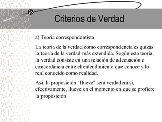 Criterios de Verdad
a) Teoría correspondentista
La teoría de la verdad como correspondencia es quizás
la teoría de la verdad más extendida. Según esta teoría,
la verdad consiste en una relación de adecuación o
concordancia entre el entendimiento que conoce y lo
real conocido como realidad.
Así, la proposición "llueve" será verdadera si,
efectivamente, llueve en el momento en que se profiere
la proposición
 