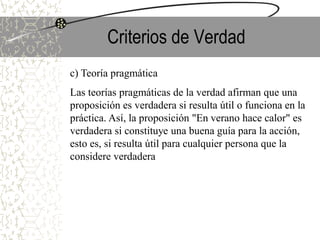 Criterios de Verdad
c) Teoría pragmática
Las teorías pragmáticas de la verdad afirman que una
proposición es verdadera si resulta útil o funciona en la
práctica. Así, la proposición "En verano hace calor" es
verdadera si constituye una buena guía para la acción,
esto es, si resulta útil para cualquier persona que la
considere verdadera
 