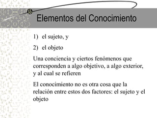 Elementos del Conocimiento
1) el sujeto, y
2) el objeto
Una conciencia y ciertos fenómenos que
corresponden a algo objetivo, a algo exterior,
y al cual se refieren
El conocimiento no es otra cosa que la
relación entre estos dos factores: el sujeto y el
objeto
 