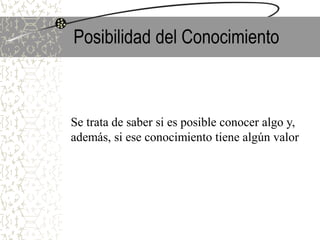 Posibilidad del Conocimiento
Se trata de saber si es posible conocer algo y,
además, si ese conocimiento tiene algún valor
 