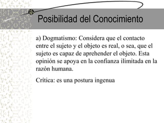Posibilidad del Conocimiento
a) Dogmatismo: Considera que el contacto
entre el sujeto y el objeto es real, o sea, que el
sujeto es capaz de aprehender el objeto. Esta
opinión se apoya en la confianza ilimitada en la
razón humana.
Crítica: es una postura ingenua
 