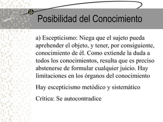 Posibilidad del Conocimiento
a) Escepticismo: Niega que el sujeto pueda
aprehender el objeto, y tener, por consiguiente,
conocimiento de él. Como extiende la duda a
todos los conocimientos, resulta que es preciso
abstenerse de formular cualquier juicio. Hay
limitaciones en los órganos del conocimiento
Hay escepticismo metódico y sistemático
Crítica: Se autocontradice
 