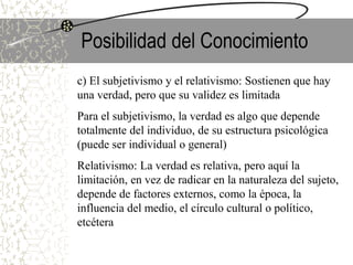 Posibilidad del Conocimiento
c) El subjetivismo y el relativismo: Sostienen que hay
una verdad, pero que su validez es limitada
Para el subjetivismo, la verdad es algo que depende
totalmente del individuo, de su estructura psicológica
(puede ser individual o general)
Relativismo: La verdad es relativa, pero aquí la
limitación, en vez de radicar en la naturaleza del sujeto,
depende de factores externos, como la época, la
influencia del medio, el círculo cultural o político,
etcétera
 