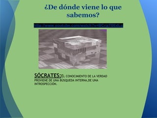 http://www.youtube.com/watch?v=BCrjzT0EdLg
¿De dónde viene lo que
sabemos?
SÓCRATES:EL CONOCIMIENTO DE LA VERDAD
PROVIENE DE UNA BÚSQUEDA INTERNA,DE UNA
INTROSPECCIÓN.
 