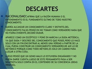 ● RACIONALISMO:AFIRMA QUE LA RAZÓN HUMANA O EL
ENTENDIMIENTO ES EL FUNDAMENTO ÚLTIMO DE TODO NUESTRO
CONOCIMIENTO.
● QUERÍA ALCANZAR UN CONOCIMIENTO CLARO Y DISTINTO,DEL
CONOCIMIENTO FALSO.PENSÓ EN NO TOMAR COMO VERDADERO NADA QUE
NO FUERA EVIDENTE,DECIDIÓ DUDAR.
● APARECE COMO UN ESCÉPTICO Y PONE EN MARCHA LA DUDA METÓDICA,
YA QUE DUDA Y DESCREE DEL CONOCIMIENTO QUE POSEE,PERO LO HACE
SOLO CON UN FIN:ENCONTRAR AL MENOS UNA VERDAD A PARTIR DE LA
CUAL PUEDA CONSTRUIR UN CONOCIMIENTO VERDADERO;DE AHÍ LO DE
METÓDICO PORQUE;COMO TODO MÉTODO,ES SOLO UN CAMINO PARA
LLEGAR A OTRA COSA.
● LUEGO PENSÓ QUE UN GENIO MALO LO ESTUVIERA ENGAÑANDO Y NO
PUEDA DARSE CUENTA.LUEGO DE ESTE PENSAMIENTO PASA A SER
SOLIPSISTA:SOLO CONFIA EN EL CONTENIDO DE SU CONCIENCIA (IDEAS
INNATAS).
DESCARTES
 