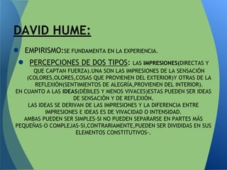 ● EMPIRISMO:SE FUNDAMENTA EN LA EXPERIENCIA.
● PERCEPCIONES DE DOS TIPOS: LAS IMPRESIONES(DIRECTAS Y
QUE CAPTAN FUERZA).UNA SON LAS IMPRESIONES DE LA SENSACIÓN
(COLORES,OLORES,COSAS QUE PROVIENEN DEL EXTERIOR)Y OTRAS DE LA
REFLEXIÓN(SENTIMIENTOS DE ALEGRÍA,PROVIENEN DEL INTERIOR).
EN CUANTO A LAS IDEAS(DÉBILES Y MENOS VIVACES)ESTAS PUEDEN SER IDEAS
DE SENSACIÓN Y DE REFLEXIÓN.
LAS IDEAS SE DERIVAN DE LAS IMPRESIONES Y LA DIFERENCIA ENTRE
IMPRESIONES E IDEAS ES DE VIVACIDAD O INTENSIDAD.
AMBAS PUEDEN SER SIMPLES-SI NO PUEDEN SEPARARSE EN PARTES MÁS
PEQUEÑAS-O COMPLEJAS-SI,CONTRARIAMENTE,PUEDEN SER DIVIDIDAS EN SUS
ELEMENTOS CONSTITUTIVOS-.
DAVID HUME:
 