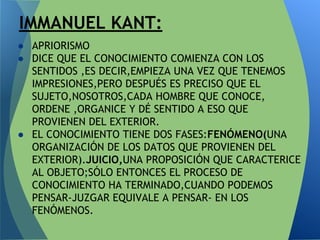 ● APRIORISMO
● DICE QUE EL CONOCIMIENTO COMIENZA CON LOS
SENTIDOS ,ES DECIR,EMPIEZA UNA VEZ QUE TENEMOS
IMPRESIONES,PERO DESPUÉS ES PRECISO QUE EL
SUJETO,NOSOTROS,CADA HOMBRE QUE CONOCE,
ORDENE ,ORGANICE Y DÉ SENTIDO A ESO QUE
PROVIENEN DEL EXTERIOR.
● EL CONOCIMIENTO TIENE DOS FASES:FENÓMENO(UNA
ORGANIZACIÓN DE LOS DATOS QUE PROVIENEN DEL
EXTERIOR).JUICIO,UNA PROPOSICIÓN QUE CARACTERICE
AL OBJETO;SÓLO ENTONCES EL PROCESO DE
CONOCIMIENTO HA TERMINADO,CUANDO PODEMOS
PENSAR-JUZGAR EQUIVALE A PENSAR- EN LOS
FENÓMENOS.
IMMANUEL KANT:
 