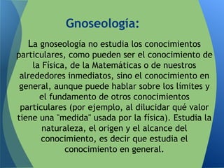 Gnoseología:
La gnoseología no estudia los conocimientos
particulares, como pueden ser el conocimiento de
la Física, de la Matemáticas o de nuestros
alrededores inmediatos, sino el conocimiento en
general, aunque puede hablar sobre los límites y
el fundamento de otros conocimientos
particulares (por ejemplo, al dilucidar qué valor
tiene una "medida" usada por la física). Estudia la
naturaleza, el origen y el alcance del
conocimiento, es decir que estudia el
conocimiento en general.
 