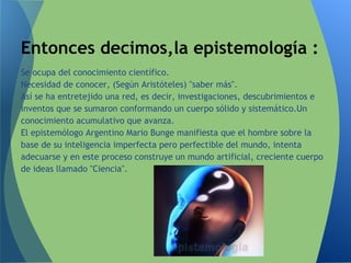 Se ocupa del conocimiento científico.
Necesidad de conocer, (Según Aristóteles) "saber más".
Así se ha entretejido una red, es decir, investigaciones, descubrimientos e
inventos que se sumaron conformando un cuerpo sólido y sistemático.Un
conocimiento acumulativo que avanza.
El epistemólogo Argentino Mario Bunge manifiesta que el hombre sobre la
base de su inteligencia imperfecta pero perfectible del mundo, intenta
adecuarse y en este proceso construye un mundo artificial, creciente cuerpo
de ideas llamado "Ciencia".
Entonces decimos,la epistemología :
 
