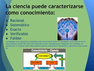 ● Racional
● Sistemático
● Exacto
● Verificable
● Falible
La ciencia es la adquisición sistemática del conocimiento sobre la naturaleza. Está presente en la
vida cotidiana, puede ser vista como aburrida o bien, estudiarse por obligación; sin embargo, al
adentrarnos un poquito más a ella podemos darnos cuenta de lo interesante y placentera que resulta
ser.
La ciencia puede caracterizarse
como conocimiento:
 