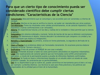 1. Comunicable (Descubrimiento que se comunique y sea accesible para ser sometidas a criterios de
verdad).
2. Verificable (Hechos en los que se verifica la ciencia, así poder ser reproducidos por otros sujetos).
3. Corroboración (Toma los resultados como validos provisoriamente, es de carácter hipotetico. Estan
expuestos a nuevas confirmaciones o ser refutadas).
4. Abierta (En experiencias futuras y en las idas y vueltas de lo verdadero o falso permite que la ciencia
progrese).
5. Sistemático (Un sistema ordenado y racional. Series de teorías de las que se obtienen conclusiones).
6. Analítica (Se desmenuza el objeto, intenta descubrir los elementos que compone a la unidad y las
interconexiones que explica su integración).
7. Metódica y Especializada (La primera, avanza en forma planteada, la segunda es derivada de la
analítica).
8. Claro y Preciso (Los problemas deben ser formulados claramente. En ocaciones precisa elaborar
lenguaje artificial "formal o técnico").
9. Explicativa (Trata de proveer el PORQUE de una cosa o estado).
10. General (Pretende alcanzar a todos los casos particulares ubicándolos en esquemas másamplios).
11. Legal (Dar explicaciones de carácter general que son formuladas como LEYES universalmente
aplicables, a través de la permanente puesta a prueba de diferentes hipótesis confirmadas).
12. Predictiva( Se funda en leyes e informaciones basadas en un estudio sobre un estado de cosas
presente o pasado. Se caracteriza por su perfectibilidad).
13. Útil (Es su objetividad la que la vuelve así, puede convertirse en herramienta para el bien o el mal,
por ejemplo: La Bomba Atómica. Los técnicos la usan para fines prácticos y los políticos son
responsables de la utilidad para el bien de la humanidad).
Para que un cierto tipo de conocimiento pueda ser
considerado científico debe cumplir ciertas
condiciones: "Características de la Ciencia"
 