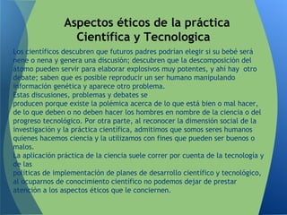 Los científicos descubren que futuros padres podrían elegir si su bebé será
nene o nena y genera una discusión; descubren que la descomposición del
átomo pueden servir para elaborar explosivos muy potentes, y ahí hay otro
debate; saben que es posible reproducir un ser humano manipulando
información genética y aparece otro problema.
Estas discusiones, problemas y debates se
producen porque existe la polémica acerca de lo que está bien o mal hacer,
de lo que deben o no deben hacer los hombres en nombre de la ciencia o del
progreso tecnológico. Por otra parte, al reconocer la dimensión social de la
investigación y la práctica científica, admitimos que somos seres humanos
quienes hacemos ciencia y la utilizamos con fines que pueden ser buenos o
malos.
La aplicación práctica de la ciencia suele correr por cuenta de la tecnología y
de las
políticas de implementación de planes de desarrollo científico y tecnológico,
al ocuparnos de conocimiento científico no podemos dejar de prestar
atención a los aspectos éticos que le conciernen.
Aspectos éticos de la práctica
Científica y Tecnologica
 