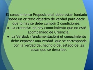 El conocimiento Proposicional debe estar fundado
sobre un criterio objetivo de verdad para decir
que lo hay se debe cumplir 2 condiciones:
● La creencia: no hay conocimiento que no esté
acompañado de Creencia.
● La Verdad: (fundamentación) el conocimiento
debe expresar una verdad que se corresponda
con la verdad del hecho o del estado de las
cosas que se describe.
 