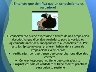 ¿Entonces que significa que un conocimiento es
verdadero?
El conocimiento puede expresarse a través de una proposición
descriptiva que dice algo verdadero, pero la verdad es
lógicamente anterior o independiente al conocimiento. Por
esto los Epistemólogos prefieren hablar del sistema de
Proposiciones verificadas:
● Verificarlas: por que tienen que comprobar que dice algo
correcto.
● Coherente:porque no tiene que contradecirse.
● Pragmático: solo es verdadero si tiene efectos prácticos
para quien lo sostiene
 