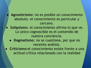 ● Agnosticismo: no es posible un conocimiento
absoluto. el conocimiento es particular y
cercano.
● Solipsismo: el conocimiento afirma lo que ve.
Lo único cognoscible es el contenido de
nuestra conciencia.
● Dogmatismo: no se cuestiona, por que no
necesita análisis.
● Criticismo:el conocimiento existe frente a una
actitud crítica relacionada con la realidad
 