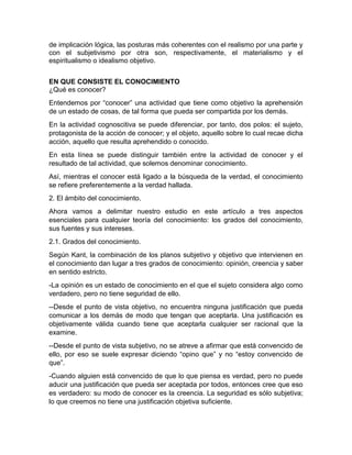 de implicación lógica, las posturas más coherentes con el realismo por una parte y 
con el subjetivismo por otra son, respectivamente, el materialismo y el 
espiritualismo o idealismo objetivo. 
EN QUE CONSISTE EL CONOCIMIENTO 
¿Qué es conocer? 
Entendemos por “conocer” una actividad que tiene como objetivo la aprehensión 
de un estado de cosas, de tal forma que pueda ser compartida por los demás. 
En la actividad cognoscitiva se puede diferenciar, por tanto, dos polos: el sujeto, 
protagonista de la acción de conocer; y el objeto, aquello sobre lo cual recae dicha 
acción, aquello que resulta aprehendido o conocido. 
En esta línea se puede distinguir también entre la actividad de conocer y el 
resultado de tal actividad, que solemos denominar conocimiento. 
Así, mientras el conocer está ligado a la búsqueda de la verdad, el conocimiento 
se refiere preferentemente a la verdad hallada. 
2. El ámbito del conocimiento. 
Ahora vamos a delimitar nuestro estudio en este artículo a tres aspectos 
esenciales para cualquier teoría del conocimiento: los grados del conocimiento, 
sus fuentes y sus intereses. 
2.1. Grados del conocimiento. 
Según Kant, la combinación de los planos subjetivo y objetivo que intervienen en 
el conocimiento dan lugar a tres grados de conocimiento: opinión, creencia y saber 
en sentido estricto. 
-La opinión es un estado de conocimiento en el que el sujeto considera algo como 
verdadero, pero no tiene seguridad de ello. 
--Desde el punto de vista objetivo, no encuentra ninguna justificación que pueda 
comunicar a los demás de modo que tengan que aceptarla. Una justificación es 
objetivamente válida cuando tiene que aceptarla cualquier ser racional que la 
examine. 
--Desde el punto de vista subjetivo, no se atreve a afirmar que está convencido de 
ello, por eso se suele expresar diciendo “opino que” y no “estoy convencido de 
que”. 
-Cuando alguien está convencido de que lo que piensa es verdad, pero no puede 
aducir una justificación que pueda ser aceptada por todos, entonces cree que eso 
es verdadero: su modo de conocer es la creencia. La seguridad es sólo subjetiva; 
lo que creemos no tiene una justificación objetiva suficiente. 
 