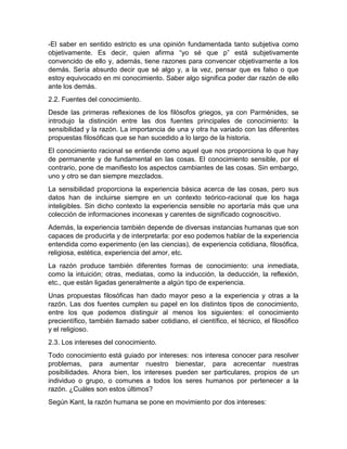 -El saber en sentido estricto es una opinión fundamentada tanto subjetiva como 
objetivamente. Es decir, quien afirma “yo sé que p” está subjetivamente 
convencido de ello y, además, tiene razones para convencer objetivamente a los 
demás. Sería absurdo decir que sé algo y, a la vez, pensar que es falso o que 
estoy equivocado en mi conocimiento. Saber algo significa poder dar razón de ello 
ante los demás. 
2.2. Fuentes del conocimiento. 
Desde las primeras reflexiones de los filósofos griegos, ya con Parménides, se 
introdujo la distinción entre las dos fuentes principales de conocimiento: la 
sensibilidad y la razón. La importancia de una y otra ha variado con las diferentes 
propuestas filosóficas que se han sucedido a lo largo de la historia. 
El conocimiento racional se entiende como aquel que nos proporciona lo que hay 
de permanente y de fundamental en las cosas. El conocimiento sensible, por el 
contrario, pone de manifiesto los aspectos cambiantes de las cosas. Sin embargo, 
uno y otro se dan siempre mezclados. 
La sensibilidad proporciona la experiencia básica acerca de las cosas, pero sus 
datos han de incluirse siempre en un contexto teórico-racional que los haga 
inteligibles. Sin dicho contexto la experiencia sensible no aportaría más que una 
colección de informaciones inconexas y carentes de significado cognoscitivo. 
Además, la experiencia también depende de diversas instancias humanas que son 
capaces de producirla y de interpretarla: por eso podemos hablar de la experiencia 
entendida como experimento (en las ciencias), de experiencia cotidiana, filosófica, 
religiosa, estética, experiencia del amor, etc. 
La razón produce también diferentes formas de conocimiento: una inmediata, 
como la intuición; otras, mediatas, como la inducción, la deducción, la reflexión, 
etc., que están ligadas generalmente a algún tipo de experiencia. 
Unas propuestas filosóficas han dado mayor peso a la experiencia y otras a la 
razón. Las dos fuentes cumplen su papel en los distintos tipos de conocimiento, 
entre los que podemos distinguir al menos los siguientes: el conocimiento 
precientífico, también llamado saber cotidiano, el científico, el técnico, el filosófico 
y el religioso. 
2.3. Los intereses del conocimiento. 
Todo conocimiento está guiado por intereses: nos interesa conocer para resolver 
problemas, para aumentar nuestro bienestar, para acrecentar nuestras 
posibilidades. Ahora bien, los intereses pueden ser particulares, propios de un 
individuo o grupo, o comunes a todos los seres humanos por pertenecer a la 
razón. ¿Cuáles son estos últimos? 
Según Kant, la razón humana se pone en movimiento por dos intereses: 
 
