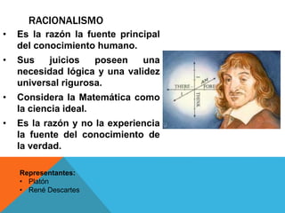RACIONALISMO
• Es la razón la fuente principal
del conocimiento humano.
• Sus juicios poseen una
necesidad lógica y una validez
universal rigurosa.
• Considera la Matemática como
la ciencia ideal.
• Es la razón y no la experiencia
la fuente del conocimiento de
la verdad.
Representantes:
• Platón
• René Descartes
 