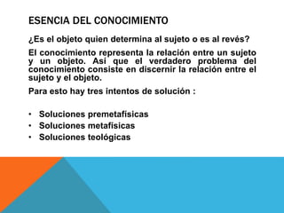 ESENCIA DEL CONOCIMIENTO
¿Es el objeto quien determina al sujeto o es al revés?
El conocimiento representa la relación entre un sujeto
y un objeto. Así que el verdadero problema del
conocimiento consiste en discernir la relación entre el
sujeto y el objeto.
Para esto hay tres intentos de solución :
• Soluciones premetafísicas
• Soluciones metafísicas
• Soluciones teológicas
 