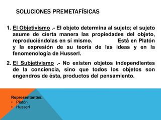 SOLUCIONES PREMETAFÍSICAS
Representantes:
• Platón
• Husserl
1. El Objetivismo .- El objeto determina al sujeto; el sujeto
asume de cierta manera las propiedades del objeto,
reproduciéndolas en sí mismo. Está en Platón
y la expresión de su teoría de las ideas y en la
fenomenología de Husserl.
2. El Subjetivismo .- No existen objetos independientes
de la conciencia, sino que todos los objetos son
engendros de ésta, productos del pensamiento.
 