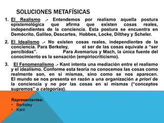 SOLUCIONES METAFÍSICAS
1. El Realismo .- Entendemos por realismo aquella postura
epistemológica que afirma que existen cosas reales,
independientes de la conciencia. Esta postura se encuentra en
Demócrito, Galileo, Descartes, Hobbes, Locke, Dilthey y Scheler.
2. El Idealismo .- No existen cosas reales, independientes de la
conciencia. Para Berkeley, el ser de las cosas equivale a “ser
percibidas”. Para Avemarius y Mach, la única fuente del
conocimiento es la sensación (empiriocriticismo).
3. El Fenomenalismo .- Kant intenta una mediación entre el realismo
y el idealismo. Conforme esta teoría no conocemos las cosas como
realmente son, en sí mismas, sino como se nos aparecen.
El mundo se nos presenta en razón a una organización a priori de
la conciencia y no por las cosas en sí mismas (“conceptos
supremos” o categorías).
Representantes:
• Berkeley
• Kant
 