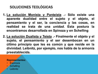 SOLUCIONES TEOLÓGICAS
1. La solución Monista y Panteísta .- Sólo existe una
aparente dualidad entre el sujeto y el objeto, el
pensamiento y el ser, la conciencia y las cosas, en
realidad se trata de una unidad. Esta postura la
encontramos desarrollada en Spinoza y en Schelling
2. La solución Dualista y Teísta .- Finalmente el objeto y el
sujeto, el pensamiento y el ser desembocan en un
último principio que les es común y que reside en la
divinidad. Leibnitz, por ejemplo, nos habla de la armonía
preestablecida.
Representantes:
• Espinoza
• Schelling
• Leibnitz
 