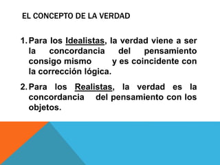 EL CONCEPTO DE LA VERDAD
1.Para los Idealistas, la verdad viene a ser
la concordancia del pensamiento
consigo mismo y es coincidente con
la corrección lógica.
2.Para los Realistas, la verdad es la
concordancia del pensamiento con los
objetos.
 