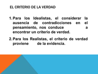 EL CRITERIO DE LA VERDAD
1.Para los Idealistas, el considerar la
ausencia de contradicciones en el
pensamiento, nos conduce a
encontrar un criterio de verdad.
2.Para los Realistas, el criterio de verdad
proviene de la evidencia.
 