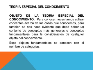 TEORÍA ESPECIAL DEL CONOCIMIENTO
OBJETO DE LA TEORIA ESPECIAL DEL
CONOCIMIENTO: Para conocer necesitamos utilizar
conceptos acerca de las cosas que conocemos, pero
también se nos hace evidente que debe haber un
conjunto de conceptos más generales o conceptos
fundamentales para la consideración de cualquier
objeto del conocimiento.
Esos objetos fundamentales se conocen con el
nombre de categorías.
 