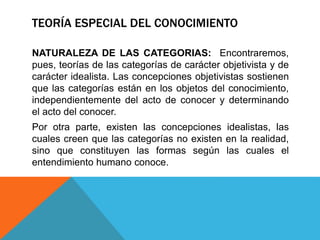 TEORÍA ESPECIAL DEL CONOCIMIENTO
NATURALEZA DE LAS CATEGORIAS: Encontraremos,
pues, teorías de las categorías de carácter objetivista y de
carácter idealista. Las concepciones objetivistas sostienen
que las categorías están en los objetos del conocimiento,
independientemente del acto de conocer y determinando
el acto del conocer.
Por otra parte, existen las concepciones idealistas, las
cuales creen que las categorías no existen en la realidad,
sino que constituyen las formas según las cuales el
entendimiento humano conoce.
 
