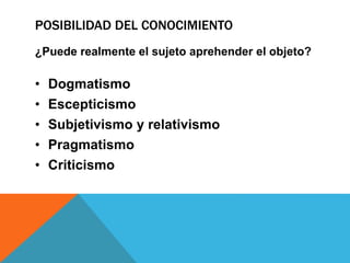POSIBILIDAD DEL CONOCIMIENTO
¿Puede realmente el sujeto aprehender el objeto?
• Dogmatismo
• Escepticismo
• Subjetivismo y relativismo
• Pragmatismo
• Criticismo
 