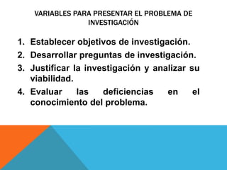 VARIABLES PARA PRESENTAR EL PROBLEMA DE
INVESTIGACIÓN
1. Establecer objetivos de investigación.
2. Desarrollar preguntas de investigación.
3. Justificar la investigación y analizar su
viabilidad.
4. Evaluar las deficiencias en el
conocimiento del problema.
 