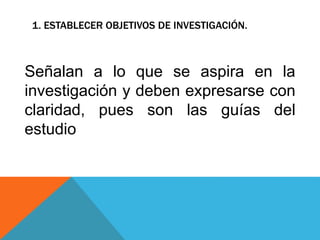 1. ESTABLECER OBJETIVOS DE INVESTIGACIÓN.
Señalan a lo que se aspira en la
investigación y deben expresarse con
claridad, pues son las guías del
estudio
 