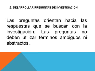 2. DESARROLLAR PREGUNTAS DE INVESTIGACIÓN.
Las preguntas orientan hacia las
respuestas que se buscan con la
investigación. Las preguntas no
deben utilizar términos ambiguos ni
abstractos.
 
