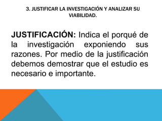 JUSTIFICACIÓN: Indica el porqué de
la investigación exponiendo sus
razones. Por medio de la justificación
debemos demostrar que el estudio es
necesario e importante.
3. JUSTIFICAR LA INVESTIGACIÓN Y ANALIZAR SU
VIABILIDAD.
 