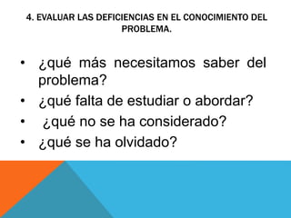 4. EVALUAR LAS DEFICIENCIAS EN EL CONOCIMIENTO DEL
PROBLEMA.
• ¿qué más necesitamos saber del
problema?
• ¿qué falta de estudiar o abordar?
• ¿qué no se ha considerado?
• ¿qué se ha olvidado?
 