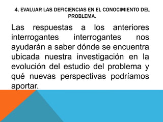 4. EVALUAR LAS DEFICIENCIAS EN EL CONOCIMIENTO DEL
PROBLEMA.
Las respuestas a los anteriores
interrogantes interrogantes nos
ayudarán a saber dónde se encuentra
ubicada nuestra investigación en la
evolución del estudio del problema y
qué nuevas perspectivas podríamos
aportar.
 