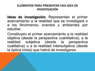 ELEMENTOS PARA PRESENTAR UNA IDEA DE
INVESTIGACIÓN
Ideas de investigación: Representan el primer
acercamiento a la realidad que se investigará o
a los fenómenos, eventos y ambientes por
estudiar.
Constituyen el primer acercamiento a la realidad
objetiva (desde la perspectiva cuantitativa), a la
realidad subjetiva (desde la perspectiva
cualitativa) o a la realidad intersubjetiva (desde
la óptica mixta) que habrá de investigarse.
 