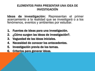 ELEMENTOS PARA PRESENTAR UNA IDEA DE
INVESTIGACIÓN
Ideas de investigación: Representan el primer
acercamiento a la realidad que se investigará o a los
fenómenos, eventos y ambientes por estudiar.
1. Fuentes de ideas para una investigación.
2. ¿Cómo surgen las ideas de investigación?.
3. Vaguedad de las ideas iniciales.
4. Necesidad de conocer los antecedentes.
5. Investigación previa de los temas.
6. Criterios para generar ideas.
 