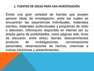 1. FUENTES DE IDEAS PARA UNA INVESTIGACIÓN.
Existe una gran variedad de fuentes que pueden
generar ideas de investigación, entre las cuales se
encuentran las experiencias individuales, materiales
escritos, materiales audiovisuales y programas de radio
o televisión, información disponible en internet (en su
amplia gama de posibilidades, como páginas web, foros
de discusión, entre otros), teorías, descubrimientos
producto de investigaciones, conversaciones
personales, observaciones de hechos, creencias e
incluso intuiciones y presentimientos.
 