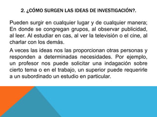 2. ¿CÓMO SURGEN LAS IDEAS DE INVESTIGACIÓN?.
Pueden surgir en cualquier lugar y de cualquier manera;
En donde se congregan grupos, al observar publicidad,
al leer. Al estudiar en cas, al ver la televisión o el cine, al
charlar con los demás.
A veces las ideas nos las proporcionan otras personas y
responden a determinadas necesidades. Por ejemplo,
un profesor nos puede solicitar una indagación sobre
cierto tema o en el trabajo, un superior puede requerirle
a un subordinado un estudio en particular.
 