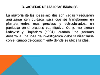 3. VAGUEDAD DE LAS IDEAS INICIALES.
La mayoría de las ideas iniciales son vagas y requieren
analizarse con cuidado para que se transformen en
planteamientos más precisos y estructurados, en
particular en el proceso cuantitativo. Como mencionan
Labovitz y Hagedorn (1981), cuando una persona
desarrolla una idea de investigación debe familiarizarse
con el campo de conocimiento donde se ubica la idea.
 