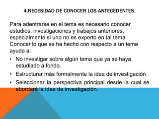 4.NECESIDAD DE CONOCER LOS ANTECEDENTES.
Para adentrarse en el tema es necesario conocer
estudios, investigaciones y trabajos anteriores,
especialmente si uno no es experto en tal tema.
Conocer lo que se ha hecho con respecto a un tema
ayuda a:
• No investigar sobre algún tema que ya se haya
estudiado a fondo.
• Estructurar más formalmente la idea de investigación
• Seleccionar la perspectiva principal desde la cual se
abordará la idea de investigación.
 