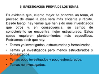 5. INVESTIGACIÓN PREVIA DE LOS TEMAS.
Es evidente que, cuanto mejor se conozca un tema, el
proceso de afinar la idea será más eficiente y rápido.
Desde luego, hay temas que han sido más investigados
que otros y, en consecuencia, su campo de
conocimiento se encuentra mejor estructurado. Estos
casos requieren planteamientos más específicos.
Podríamos decir que hay:
• Temas ya investigados, estructurados y formalizados.
• Temas ya investigados pero menos estructurados y
formalizados.
• Temas poco investigados y poco estructurados.
• Temas no investigados.
 