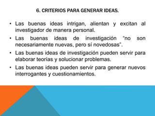 6. CRITERIOS PARA GENERAR IDEAS.
• Las buenas ideas intrigan, alientan y excitan al
investigador de manera personal.
• Las buenas ideas de investigación “no son
necesariamente nuevas, pero sí novedosas”.
• Las buenas ideas de investigación pueden servir para
elaborar teorías y solucionar problemas.
• Las buenas ideas pueden servir para generar nuevos
interrogantes y cuestionamientos.
 