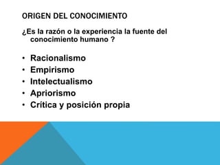 ORIGEN DEL CONOCIMIENTO
¿Es la razón o la experiencia la fuente del
conocimiento humano ?
• Racionalismo
• Empirismo
• Intelectualismo
• Apriorismo
• Crítica y posición propia
 