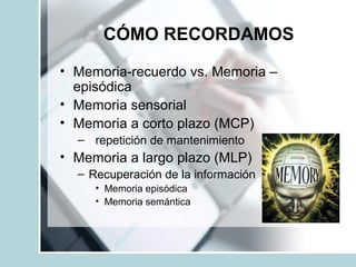 CÓMO RECORDAMOS
• Memoria-recuerdo vs. Memoria –
episódica
• Memoria sensorial
• Memoria a corto plazo (MCP)
– repetición de mantenimiento
• Memoria a largo plazo (MLP)
– Recuperación de la información
• Memoria episódica
• Memoria semántica
 